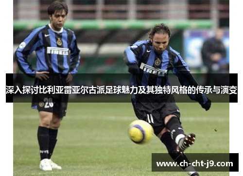 深入探讨比利亚雷亚尔古派足球魅力及其独特风格的传承与演变