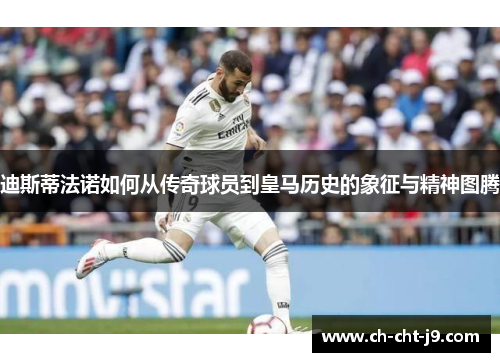 迪斯蒂法诺如何从传奇球员到皇马历史的象征与精神图腾
