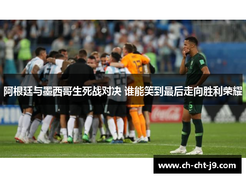 阿根廷与墨西哥生死战对决 谁能笑到最后走向胜利荣耀