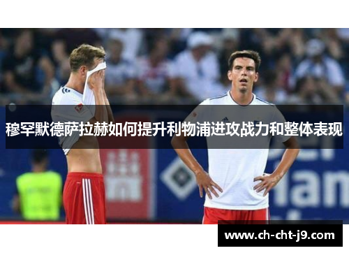 穆罕默德萨拉赫如何提升利物浦进攻战力和整体表现 穆罕默德萨拉赫如何提升利物浦进攻战力和整体表现