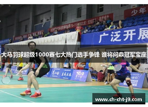 大马羽球超级1000赛七大热门选手争锋 谁将问鼎冠军宝座