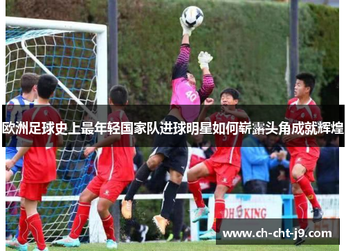 欧洲足球史上最年轻国家队进球明星如何崭露头角成就辉煌