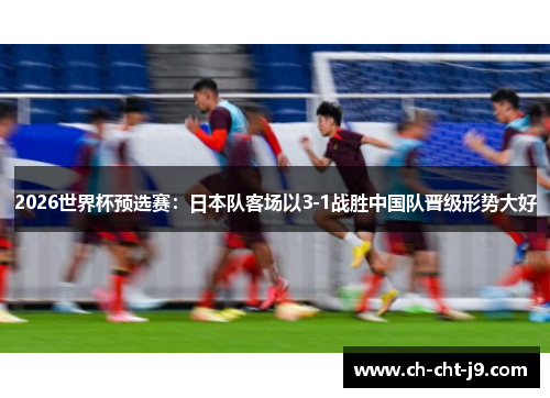 2026世界杯预选赛：日本队客场以3-1战胜中国队晋级形势大好