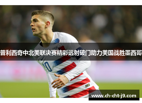 普利西奇中北美联决赛精彩远射破门助力美国战胜墨西哥