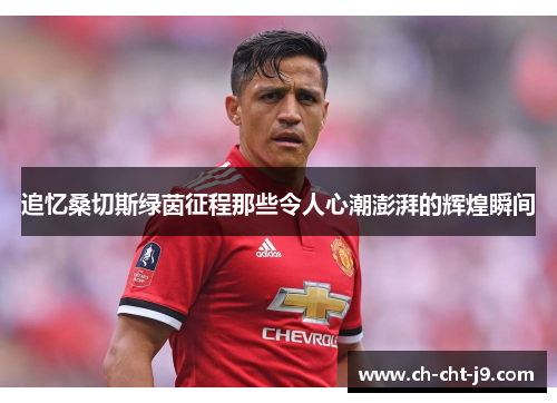 追忆桑切斯绿茵征程那些令人心潮澎湃的辉煌瞬间